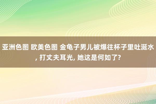 亚洲色图 欧美色图 金龟子男儿被爆往杯子里吐涎水， 打丈夫耳光， 她这是何如了?
