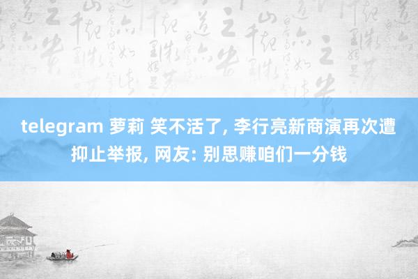 telegram 萝莉 笑不活了， 李行亮新商演再次遭抑止举报， 网友: 别思赚咱们一分钱