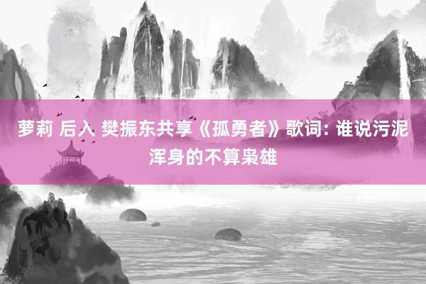 萝莉 后入 樊振东共享《孤勇者》歌词: 谁说污泥浑身的不算枭雄