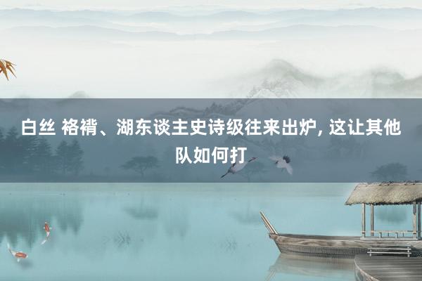 白丝 袼褙、湖东谈主史诗级往来出炉， 这让其他队如何打