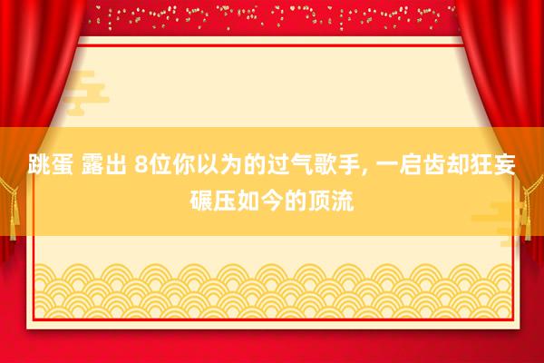 跳蛋 露出 8位你以为的过气歌手， 一启齿却狂妄碾压如今的顶流