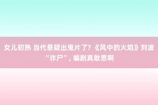 女儿初熟 当代悬疑出鬼片了? 《风中的火焰》刘波“诈尸”， 编剧真敢思啊