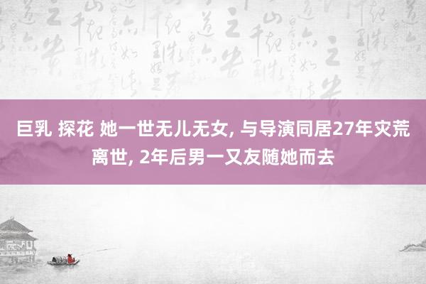 巨乳 探花 她一世无儿无女， 与导演同居27年灾荒离世， 2年后男一又友随她而去
