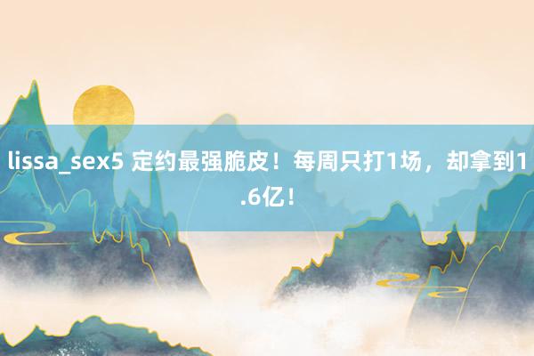 lissa_sex5 定约最强脆皮！每周只打1场，却拿到1.6亿！