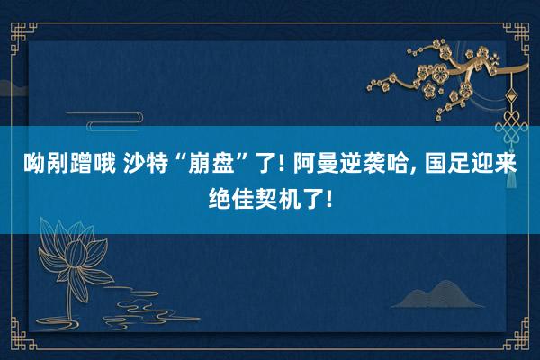 呦剐蹭哦 沙特“崩盘”了! 阿曼逆袭哈， 国足迎来绝佳契机了!