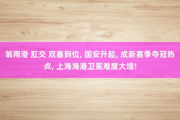 翁雨澄 肛交 双塞到位， 国安升起， 成新赛季夺冠热点， 上海海港卫冕难度大增!