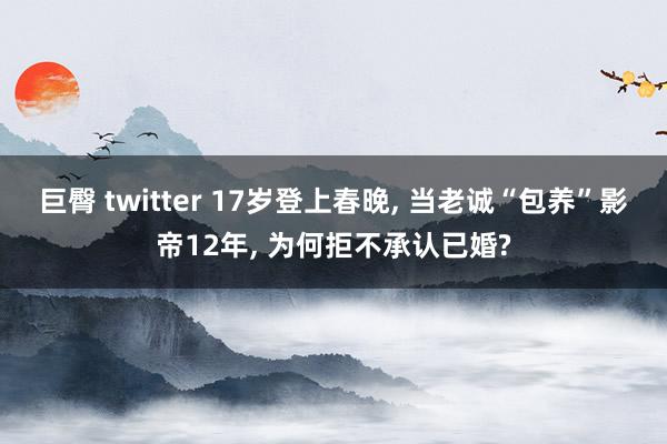 巨臀 twitter 17岁登上春晚， 当老诚“包养”影帝12年， 为何拒不承认已婚?