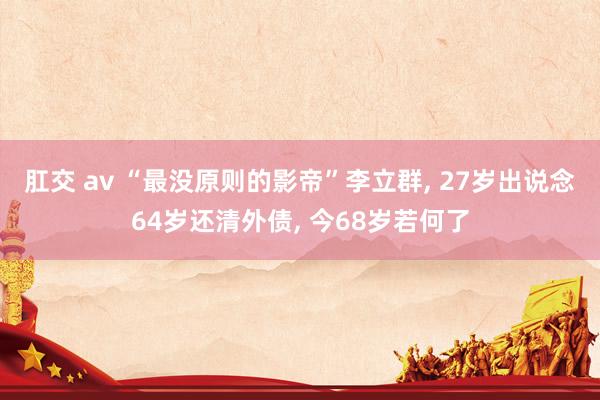 肛交 av “最没原则的影帝”李立群， 27岁出说念64岁还清外债， 今68岁若何了