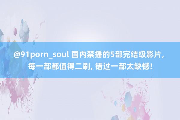 @91porn_soul 国内禁播的5部完结级影片， 每一部都值得二刷， 错过一部太缺憾!