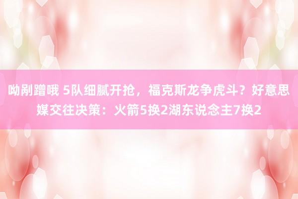 呦剐蹭哦 5队细腻开抢，福克斯龙争虎斗？好意思媒交往决策：火箭5换2湖东说念主7换2