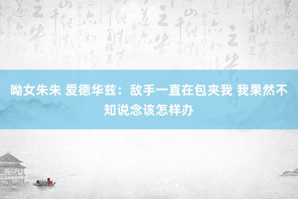 呦女朱朱 爱德华兹：敌手一直在包夹我 我果然不知说念该怎样办