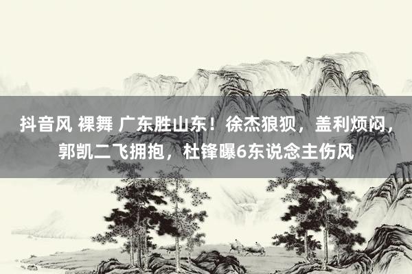 抖音风 裸舞 广东胜山东！徐杰狼狈，盖利烦闷，郭凯二飞拥抱，杜锋曝6东说念主伤风