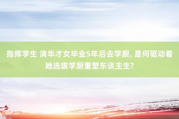 指挥学生 清华才女毕业5年后去学厨， 是何驱动着她选拔学厨重塑东谈主生?