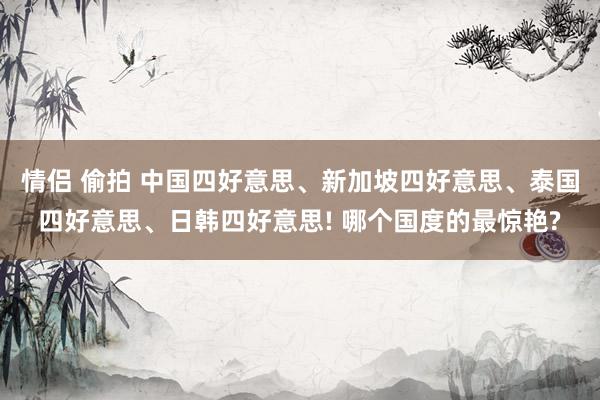 情侣 偷拍 中国四好意思、新加坡四好意思、泰国四好意思、日韩四好意思! 哪个国度的最惊艳?