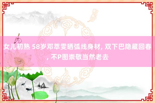 女儿初熟 58岁邓萃雯晒弧线身材， 双下巴隐藏回春， 不P图崇敬当然老去