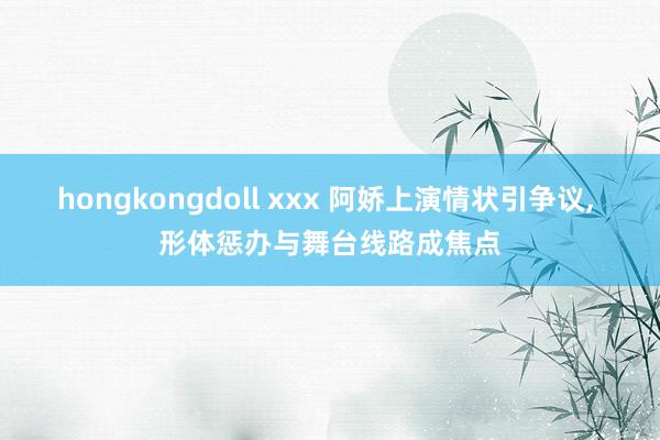 hongkongdoll xxx 阿娇上演情状引争议， 形体惩办与舞台线路成焦点