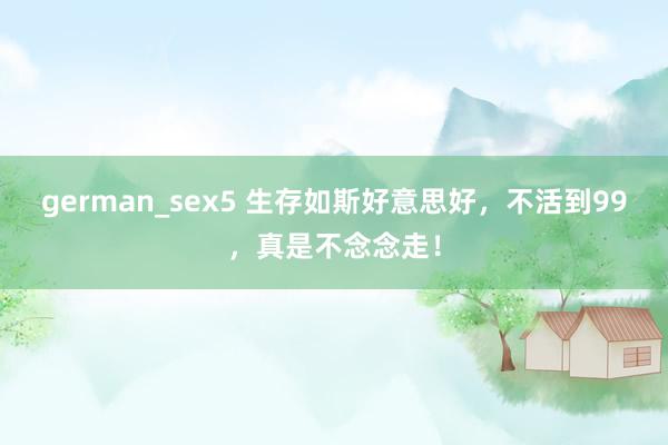 german_sex5 生存如斯好意思好，不活到99，真是不念念走！