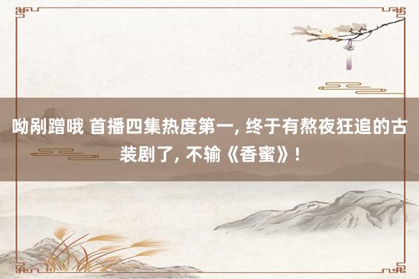 呦剐蹭哦 首播四集热度第一， 终于有熬夜狂追的古装剧了， 不输《香蜜》!