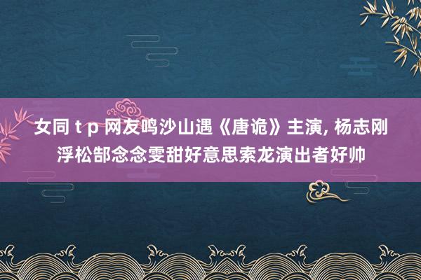 女同 t p 网友鸣沙山遇《唐诡》主演， 杨志刚浮松郜念念雯甜好意思索龙演出者好帅