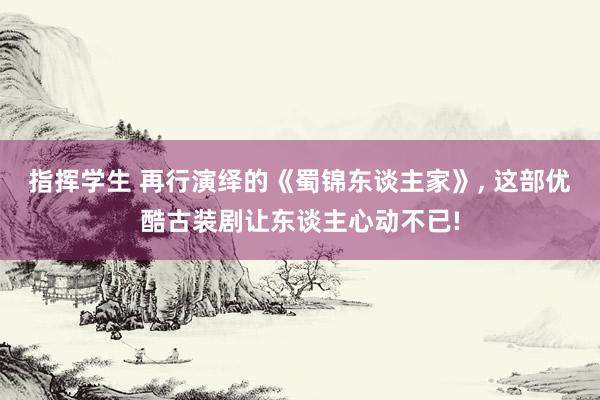 指挥学生 再行演绎的《蜀锦东谈主家》， 这部优酷古装剧让东谈主心动不已!