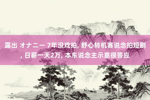露出 オナニー 7年没戏拍， 舒心转机赛说念拍短剧， 日薪一天2万， 本东说念主示意很答应