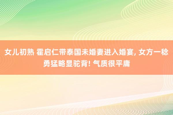 女儿初熟 霍启仁带泰国未婚妻进入婚宴， 女方一稔勇猛略显驼背! 气质很平庸