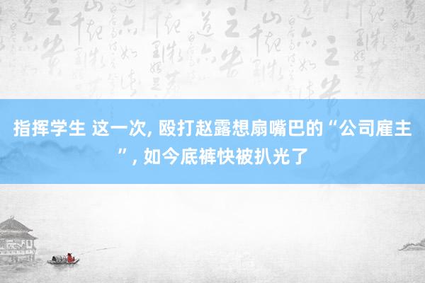 指挥学生 这一次， 殴打赵露想扇嘴巴的“公司雇主”， 如今底裤快被扒光了