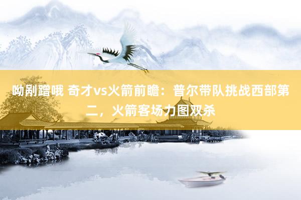呦剐蹭哦 奇才vs火箭前瞻：普尔带队挑战西部第二，火箭客场力图双杀