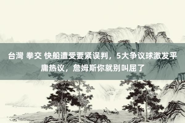 台灣 拳交 快船遭受要紧误判，5大争议球激发平庸热议，詹姆斯你就别叫屈了