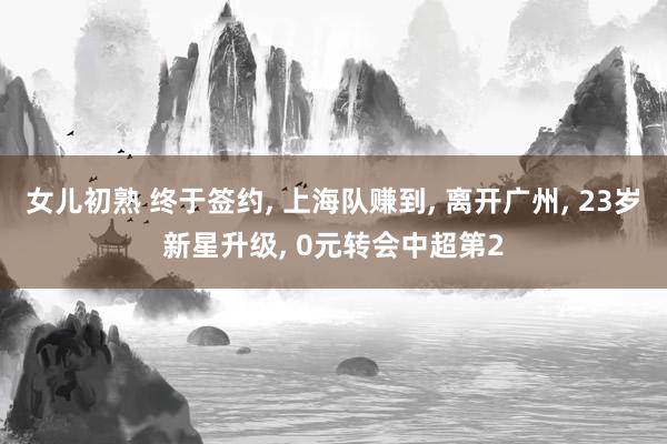 女儿初熟 终于签约， 上海队赚到， 离开广州， 23岁新星升级， 0元转会中超第2