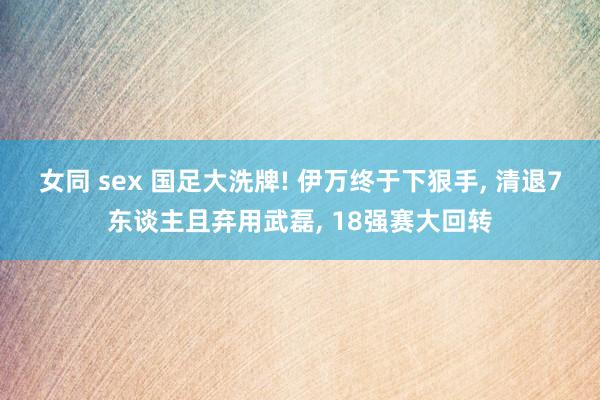 女同 sex 国足大洗牌! 伊万终于下狠手， 清退7东谈主且弃用武磊， 18强赛大回转
