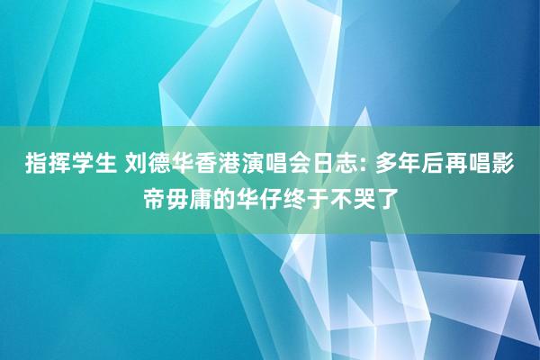 指挥学生 刘德华香港演唱会日志: 多年后再唱影帝毋庸的华仔终于不哭了