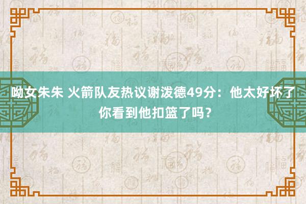 呦女朱朱 火箭队友热议谢泼德49分：他太好坏了 你看到他扣篮了吗？