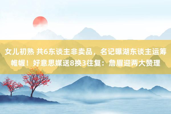 女儿初熟 共6东谈主非卖品，名记曝湖东谈主运筹帷幄！好意思媒送8换3往复：詹眉迎两大赞理