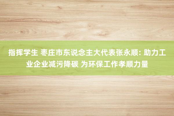 指挥学生 枣庄市东说念主大代表张永顺: 助力工业企业减污降碳 为环保工作孝顺力量