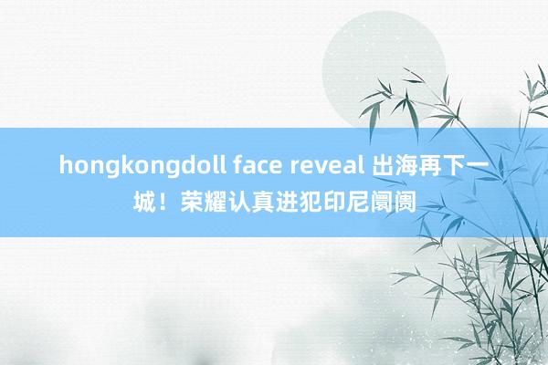 hongkongdoll face reveal 出海再下一城！荣耀认真进犯印尼阛阓