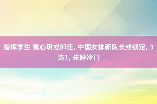 指挥学生 袁心玥或卸任， 中国女排新队长或锁定， 3选1， 朱婷冷门