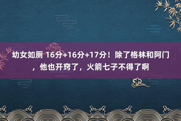 幼女如厕 16分+16分+17分！除了格林和阿门，他也开窍了，火箭七子不得了啊