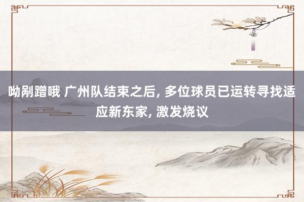 呦剐蹭哦 广州队结束之后， 多位球员已运转寻找适应新东家， 激发烧议