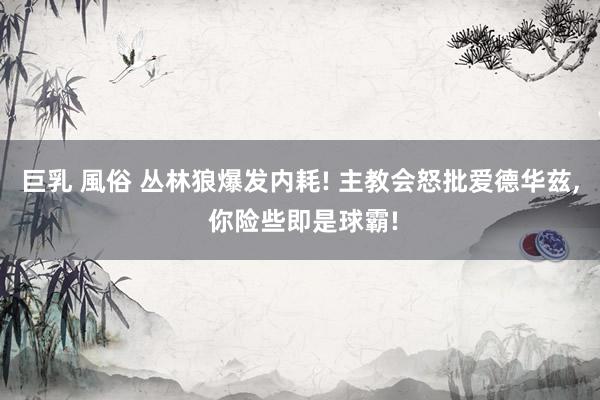 巨乳 風俗 丛林狼爆发内耗! 主教会怒批爱德华兹， 你险些即是球霸!