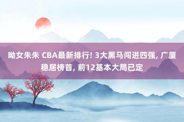 呦女朱朱 CBA最新排行! 3大黑马闯进四强， 广厦稳居榜首， 前12基本大局已定