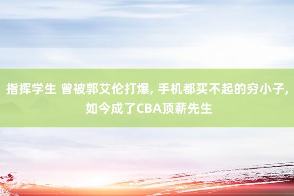 指挥学生 曾被郭艾伦打爆， 手机都买不起的穷小子， 如今成了CBA顶薪先生