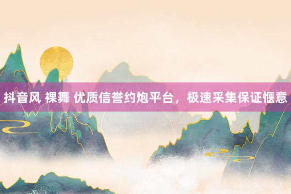 抖音风 裸舞 优质信誉约炮平台，极速采集保证惬意