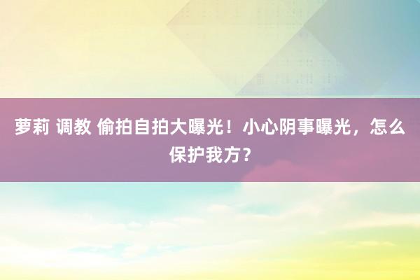 萝莉 调教 偷拍自拍大曝光！小心阴事曝光，怎么保护我方？