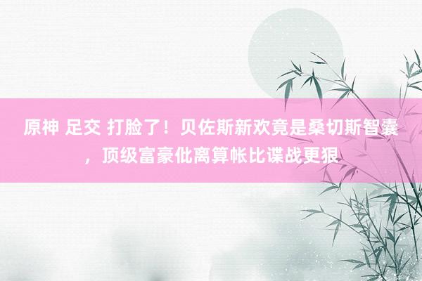 原神 足交 打脸了！贝佐斯新欢竟是桑切斯智囊，顶级富豪仳离算帐比谍战更狠