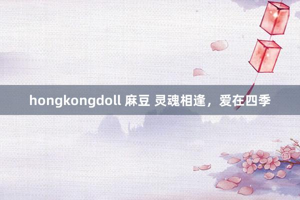 hongkongdoll 麻豆 灵魂相逢，爱在四季