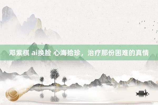 邓紫棋 ai换脸 心海拾珍，治疗那份困难的真情