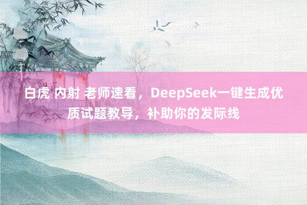 白虎 内射 老师速看，DeepSeek一键生成优质试题教导，补助你的发际线