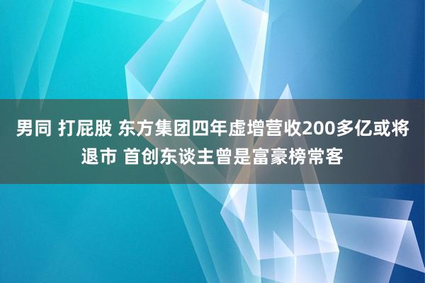 男同 打屁股 东方集团四年虚增营收200多亿或将退市 首创东谈主曾是富豪榜常客