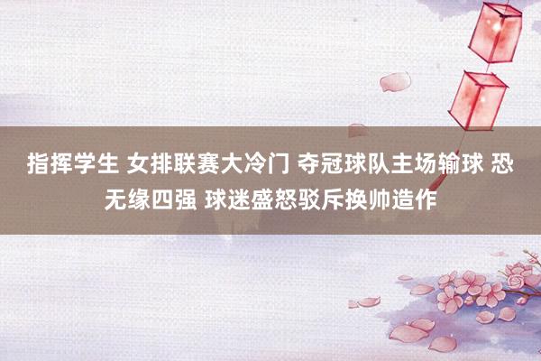 指挥学生 女排联赛大冷门 夺冠球队主场输球 恐无缘四强 球迷盛怒驳斥换帅造作